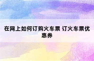 在网上如何订购火车票 订火车票优惠券